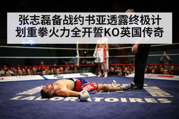 张志磊备战约书亚透露终极计划重拳火力全开誓KO英国传奇